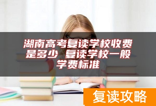 湖南高考复读学校收费是多少 复读学校一般学费标准