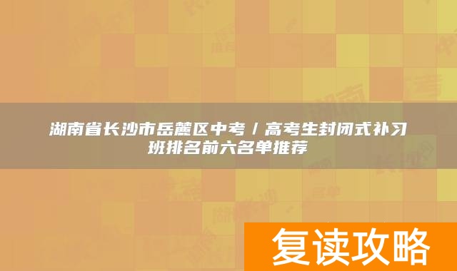 湖南省长沙市岳麓区中考/高考生封闭式补习班排名前六名单推荐